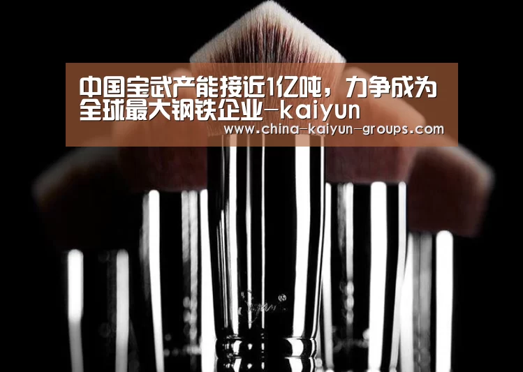 中国宝武产能接近1亿吨,力争成为全球最大钢铁企业-kaiyun(图2) 开云